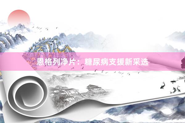 恩格列净片：糖尿病支援新采选