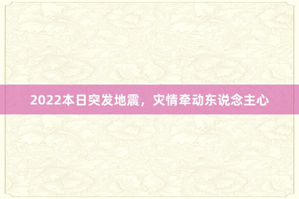 2022本日突发地震,灾情牵动东说念主心